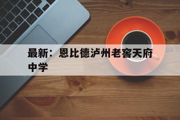 最新:恩比德泸州老窖天府中学(泸州老窖天府中学和泸县二中哪个好) 最新:恩比德泸州老窖天府中学(泸州老窖天府中学和泸县二中哪个好)